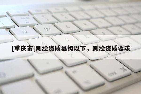 [重慶市]測繪資質(zhì)縣級以下，測繪資質(zhì)要求