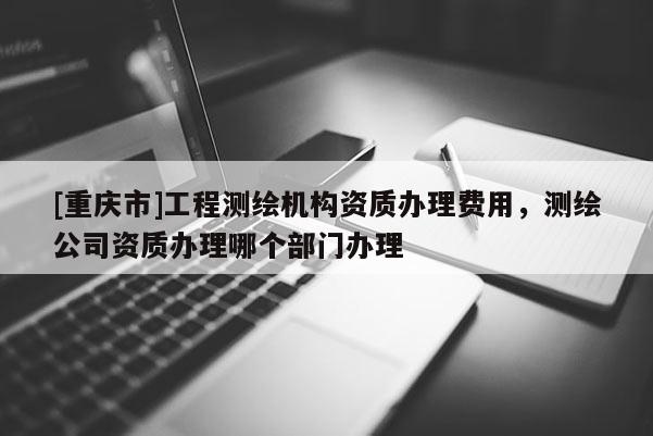 [重慶市]工程測繪機(jī)構(gòu)資質(zhì)辦理費(fèi)用，測繪公司資質(zhì)辦理哪個部門辦理
