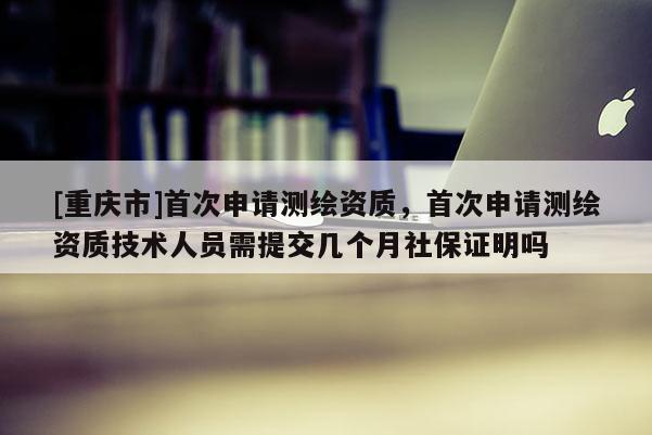 [重慶市]首次申請測繪資質，首次申請測繪資質技術人員需提交幾個月社保證明嗎