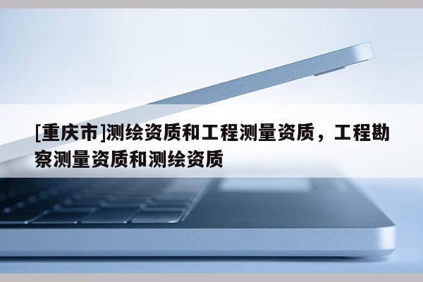 [重慶市]測繪資質(zhì)和工程測量資質(zhì)，工程勘察測量資質(zhì)和測繪資質(zhì)