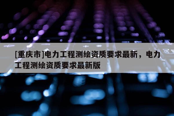 [重慶市]電力工程測繪資質要求最新，電力工程測繪資質要求最新版