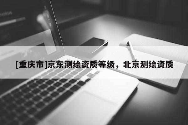 [重慶市]京東測繪資質等級，北京測繪資質