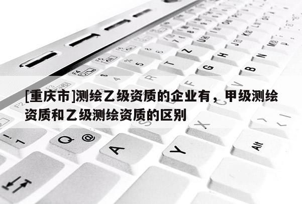 [重慶市]測繪乙級資質的企業有，甲級測繪資質和乙級測繪資質的區別