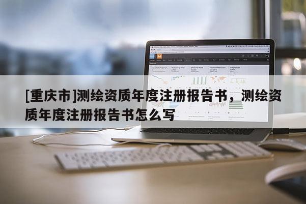 [重慶市]測(cè)繪資質(zhì)年度注冊(cè)報(bào)告書(shū)，測(cè)繪資質(zhì)年度注冊(cè)報(bào)告書(shū)怎么寫(xiě)