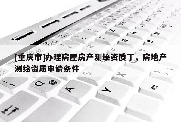 [重慶市]辦理房屋房產測繪資質丁，房地產測繪資質申請條件