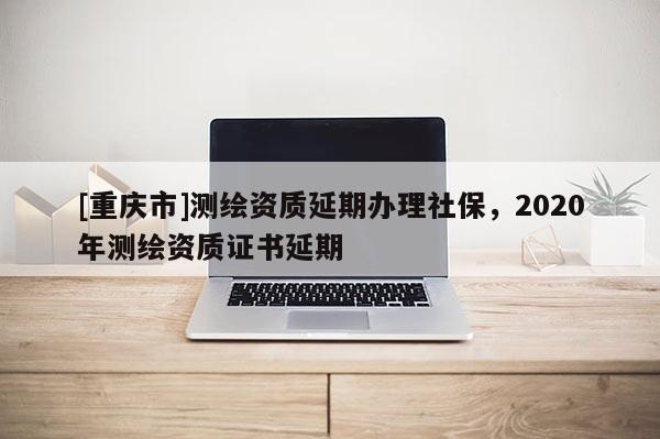 [重慶市]測繪資質延期辦理社保，2020年測繪資質證書延期