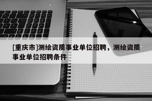 [重慶市]測繪資質事業(yè)單位 *** ，測繪資質事業(yè)單位 *** 條件