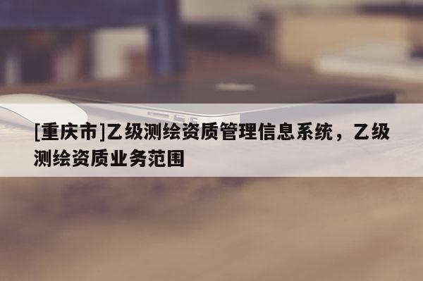[重慶市]乙級測繪資質管理信息系統，乙級測繪資質業務范圍