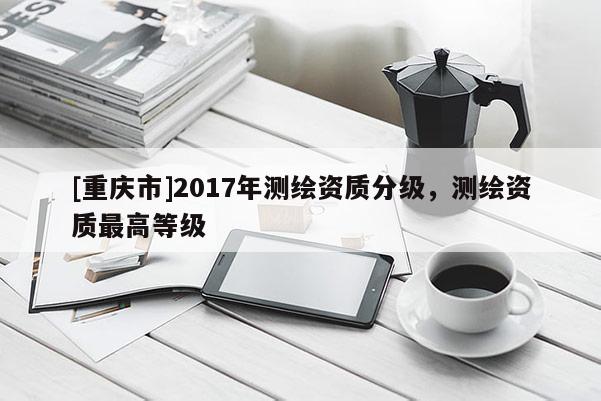 [重慶市]2017年測繪資質分級，測繪資質更高等級