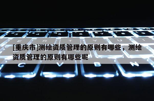 [重慶市]測繪資質(zhì)管理的原則有哪些，測繪資質(zhì)管理的原則有哪些呢