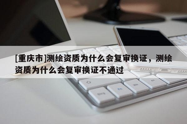 [重慶市]測繪資質(zhì)為什么會復(fù)審換證，測繪資質(zhì)為什么會復(fù)審換證不通過