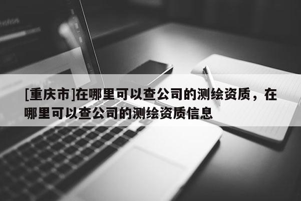 [重慶市]在哪里可以查公司的測繪資質(zhì)，在哪里可以查公司的測繪資質(zhì)信息
