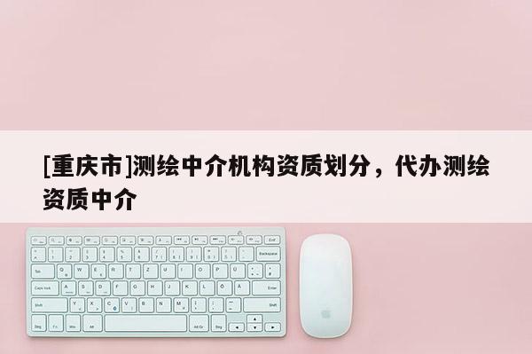 [重慶市]測繪中介機構資質劃分，代辦測繪資質中介