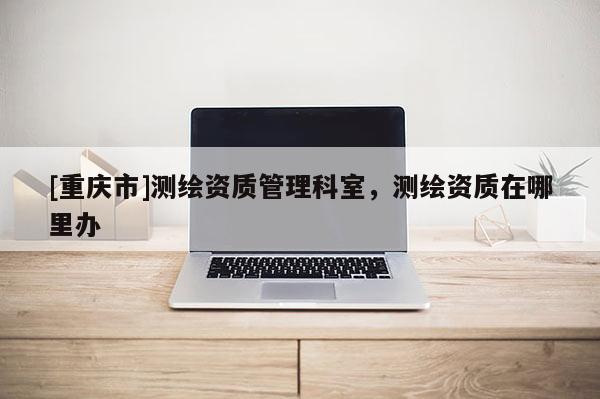 [重慶市]測(cè)繪資質(zhì)管理科室，測(cè)繪資質(zhì)在哪里辦