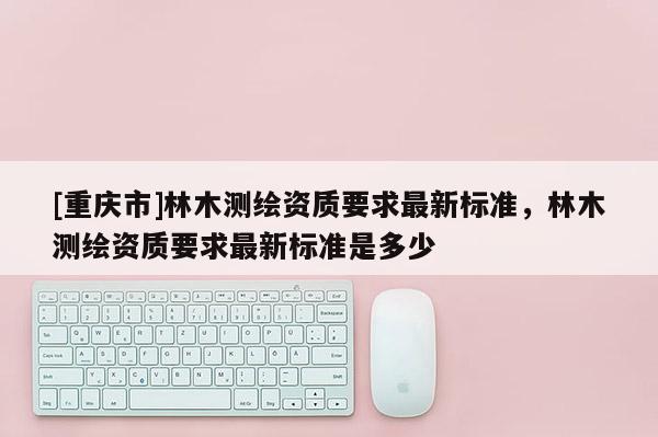 [重慶市]林木測繪資質(zhì)要求最新標(biāo)準(zhǔn)，林木測繪資質(zhì)要求最新標(biāo)準(zhǔn)是多少