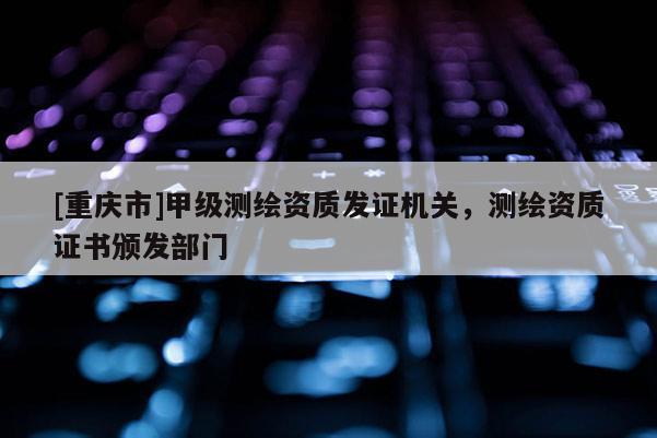 [重慶市]甲級測繪資質發證機關，測繪資質證書頒發部門