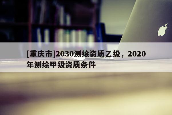 [重慶市]2030測(cè)繪資質(zhì)乙級(jí)，2020年測(cè)繪甲級(jí)資質(zhì)條件