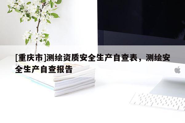[重慶市]測繪資質安全生產自查表，測繪安全生產自查報告