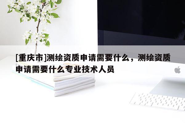 [重慶市]測(cè)繪資質(zhì)申請(qǐng)需要什么，測(cè)繪資質(zhì)申請(qǐng)需要什么專業(yè)技術(shù)人員