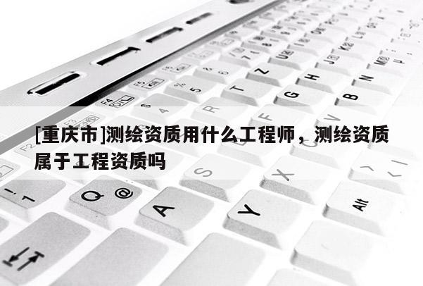 [重慶市]測繪資質用什么工程師，測繪資質屬于工程資質嗎