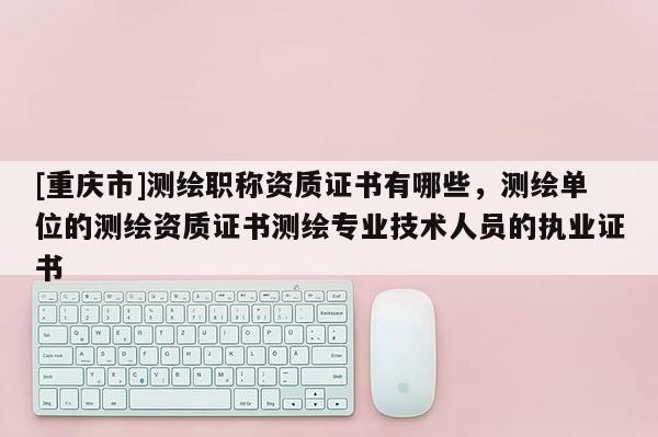 [重慶市]測繪職稱資質(zhì)證書有哪些，測繪單位的測繪資質(zhì)證書測繪專業(yè)技術(shù)人員的執(zhí)業(yè)證書