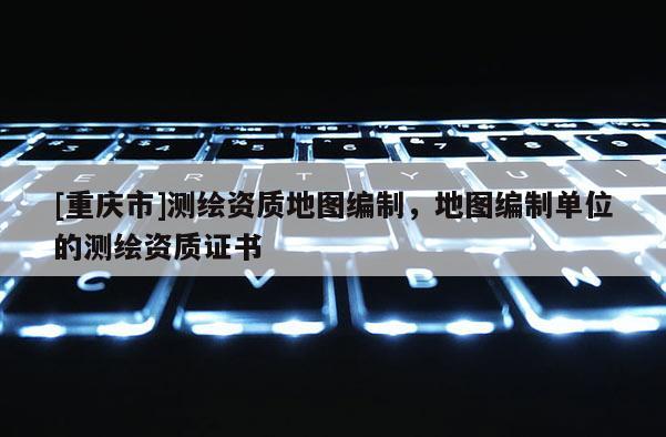 [重慶市]測繪資質地圖編制，地圖編制單位的測繪資質證書