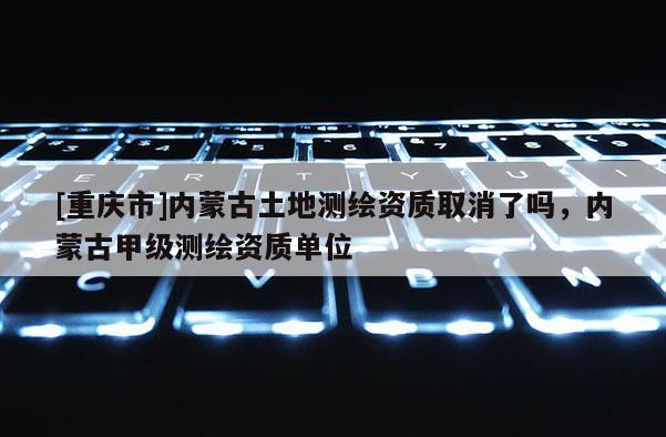 [重慶市]內蒙古土地測繪資質取消了嗎，內蒙古甲級測繪資質單位