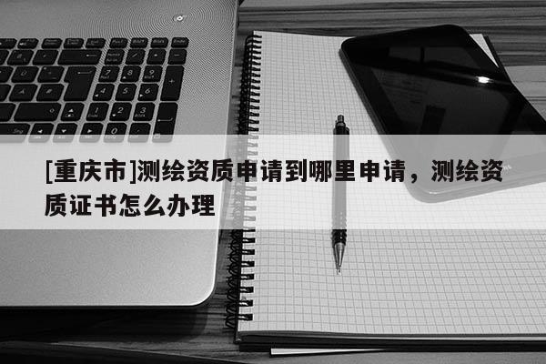 [重慶市]測繪資質(zhì)申請到哪里申請，測繪資質(zhì)證書怎么辦理