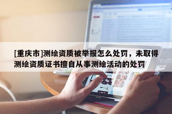 [重慶市]測繪資質被舉報怎么處罰，未取得測繪資質證書擅自從事測繪活動的處罰