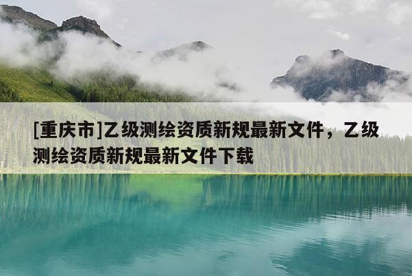 [重慶市]乙級測繪資質新規最新文件，乙級測繪資質新規最新文件下載