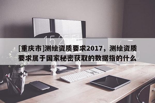[重慶市]測繪資質要求2017，測繪資質要求屬于國家秘密獲取的數據指的什么