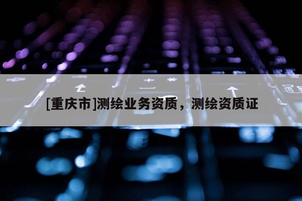 [重慶市]測繪業務資質，測繪資質證