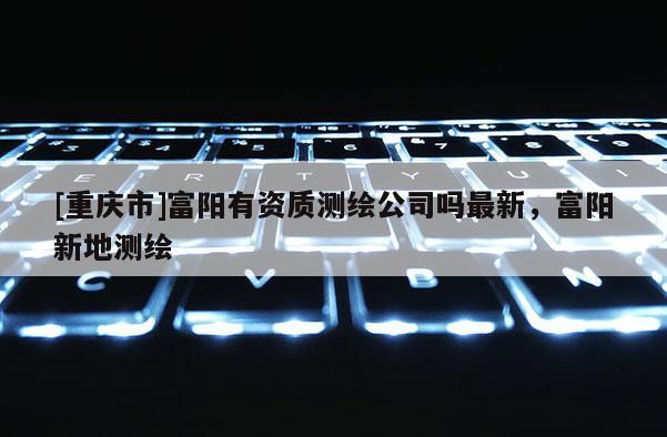 [重慶市]富陽有資質(zhì)測繪公司嗎最新，富陽新地測繪
