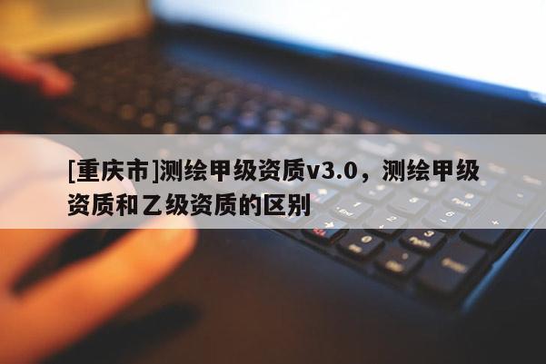 [重慶市]測繪甲級資質v3.0，測繪甲級資質和乙級資質的區別