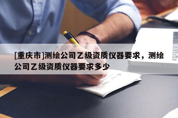 [重慶市]測繪公司乙級資質儀器要求，測繪公司乙級資質儀器要求多少