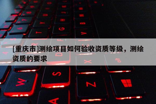 [重慶市]測繪項目如何驗收資質等級，測繪資質的要求