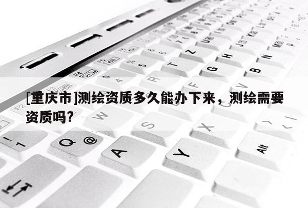 [重慶市]測繪資質多久能辦下來，測繪需要資質嗎?