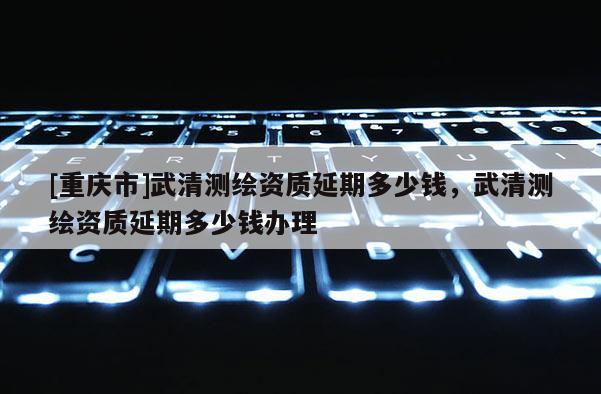 [重慶市]武清測繪資質延期多少錢，武清測繪資質延期多少錢辦理