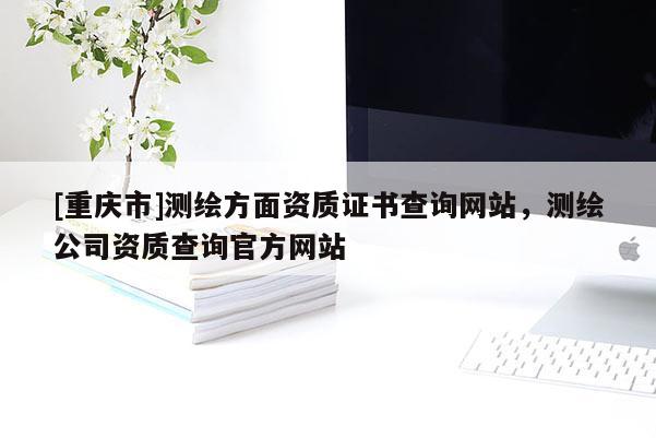[重慶市]測繪方面資質(zhì)證書查詢網(wǎng)站，測繪公司資質(zhì)查詢官方網(wǎng)站