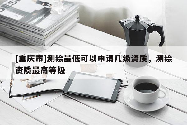 [重慶市]測繪更低可以申請幾級資質，測繪資質更高等級