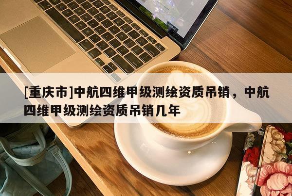 [重慶市]中航四維甲級測繪資質吊銷，中航四維甲級測繪資質吊銷幾年