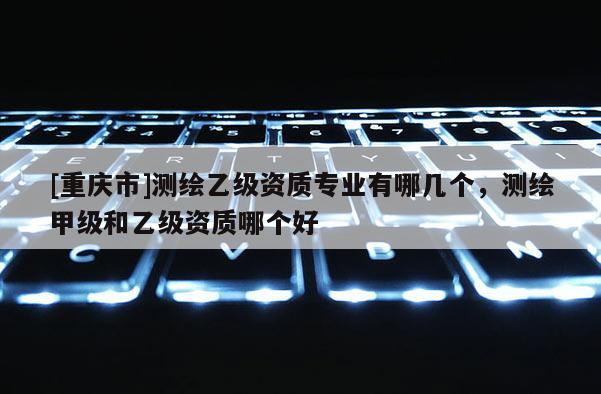[重慶市]測繪乙級資質專業有哪幾個，測繪甲級和乙級資質哪個好