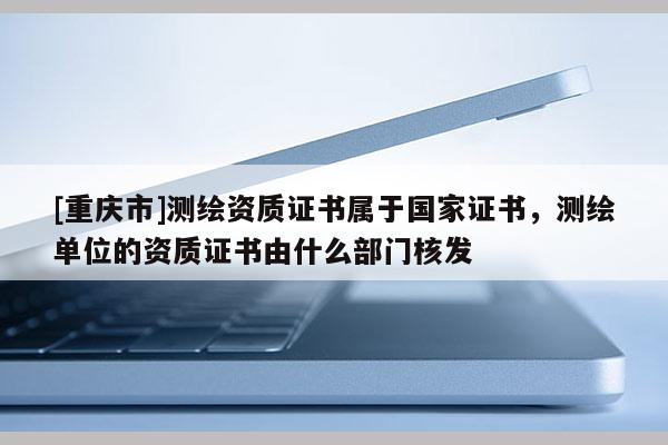 [重慶市]測繪資質證書屬于國家證書，測繪單位的資質證書由什么部門核發