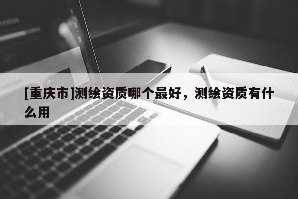 [重慶市]測繪資質(zhì)哪個(gè)更好，測繪資質(zhì)有什么用