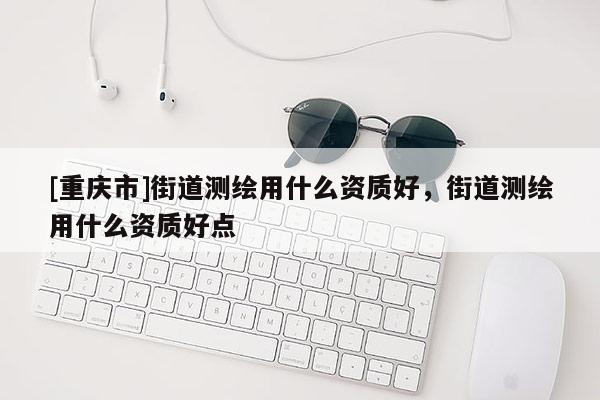 [重慶市]街道測繪用什么資質好，街道測繪用什么資質好點