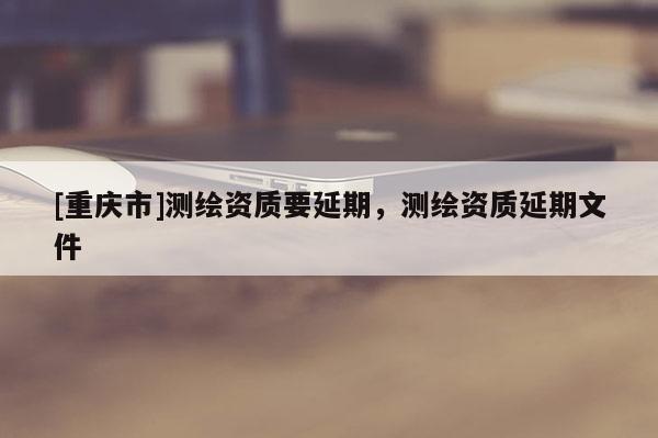 [重慶市]測(cè)繪資質(zhì)要延期，測(cè)繪資質(zhì)延期文件