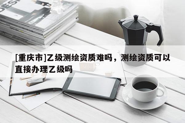 [重慶市]乙級測繪資質難嗎，測繪資質可以直接辦理乙級嗎