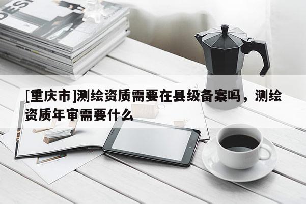 [重慶市]測繪資質(zhì)需要在縣級(jí)備案嗎，測繪資質(zhì)年審需要什么