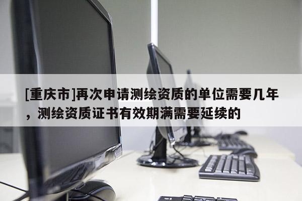 [重慶市]再次申請測繪資質的單位需要幾年，測繪資質證書有效期滿需要延續的