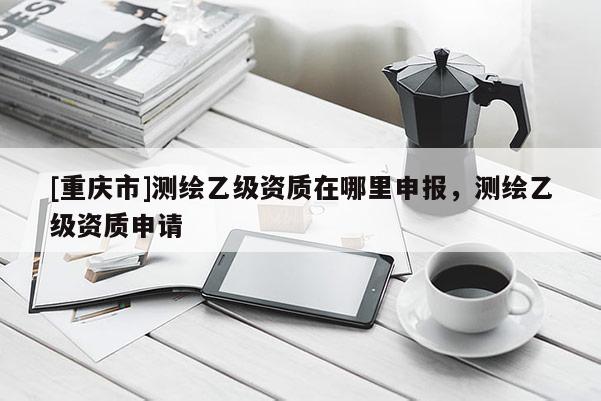 [重慶市]測繪乙級資質在哪里申報，測繪乙級資質申請